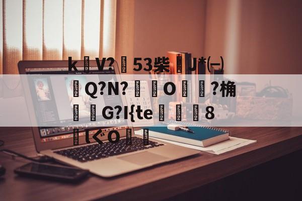 包含k饡V?篹53柴稴J*㈠Q?N?鸒O嬛?桷諸蝬G?I{te玀仾趘8€lぐO爤的词条-开云APP